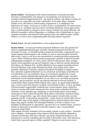 Kozma Szilárd: - Meddőséget kiváltó okokat kimondottan és konkréten nem lehet
kiolvasni a sorsképletekből, mint ahogyan az orvostudomány sem tud ilyesmit száz
százalékos határozottsággal kimutatni pl., egy fiatal nő esetében, csak abban az esetben, ha
kiveszik az un. szaporodási szerveinek valamelyikét. És ha mégis, akkor a diagnózis-
felállító orvost, idő multával, érhetik kemény meglepetések is. A meddőségre való
hajlamokat, ha vannak, viszont igen is, ki lehet olvasni a sorsképletekből, de természetesen,
soha nem ez az elsődleges célja egy komoly asztrológiai feltárásnak, hanem éppen amiatt,
hogy a szellem irányítja az anyagot és nem az anyag a szellemet (Az anyagi állapotok csak
tükrözik, kimutatják a szellemi állapotokat), az elsődleges célja a feltárásoknak az, hogy a
megfelelő mentalitás-változtatással ki lehet igazítani még a leg vadabb karmikus szellemi
hibákat is, és ezzel az utat a megtermékenyülési lehetőség számára megnyitni!
Ordody Eszter - Mi utal a képletünkben az ilyen jellegű panaszokra?
Kozma Szilárd: - Az anyai ági karmikus programok felfedezése után, hét egymástól jól
eltérő és megkülönböztethető negatív spirituális (karmikus) programot fedeztem fel,
amelyeket le is írtam. Az öröklődő karmikus programok közül tehát, a leggyakoribb oka a
magzat foganási képtelenségnek a nők esetében, az, amit az első két program leírásánál
adtam közre. Vagyis az első ok az erős maszkulinitás és személyiség-ellenes programnak,
vagyis a férfias szellemiség ellenes karmikus programnak a jelenléte az illető női személy
tudattalanjában (aurájában). Ezt, illetve ennek a külső következményét, illetve a látható
hatását viszont egyáltalán nem úgy kell elképzelni, hogy az illető női személy deklaráltan
férfi-ellenes, sőt: láthatóan férfi - gyűlölő lelkülettel és ilyen nappali mentatiltással bírna.
Nem kell elfelejteni, hogy amikor karmáról beszélünk, olyan mélyen rejtett, tehát a
gondolati világunknál is mélyebb, tudattalan késztetések formájában és sugallat-szerűen
ható, spirituális meghatározódásokról van szó, amelyek pl. pszichológiai eszközökkel fel
sem fedezhetők és ki sem mutathatók. Hogy én is misztikusan fogalmazzak: a karma
esetében, az auránk (tudattalanunk) legfinomabb rétegeiben található negatív spirituális
információk szerinti meghatározódásokról van szó, ahova az un. aura-látók sem képesek
behatolni, egészen pontosan: amit ők sem képesek konkrétan és biztosan érzékelni. A
maszkulinitás-ellenes karmát öröklött hölgyek tehát, nagyon, de nagyon ritkán találhatók
meg a szemet-szúrón férfi-ellenesen viselkedő vad feministák körében. Az ilyen, egyoldalú
férfi-gonoszságról meggyőződött viselkedés nem a karma hatására, hanem valamilyen
súlyos és sorozatos lelki sérülés hatására jön létre, amely nyíltan érzékelhető férfi-ellenes
mentalitás viszont, képezheti egy személyiség- és maszkulinitás-ellenes karma alapját,
amennyiben az illető, nyíltan férfi-gyűlölő nőnek ebben az időszakban valamilyen módon
mégis (Pl. részegen történt, vagy nemi erőszak útján megesett szexuális aktus nyomán)
gyermeke születik. A kimondottan maszkulinitás – ellenes karmával született nőkre nem az
jellemző tehát, hogy nyíltan ágálnak a férfiasság bármilyen megnyilvánulása ellen, hanem
éppen, hogy nagyon szendék, férfi társaságban félénkek, és ha nem is teljesen vissza
húzódóak, de bátortalanok és szégyenlősek, egyszóval ők az un. nebántsvirágok, a mimóza-
lelkűek, az akaratukat és nézeteiket érvényesíteni képtelen, vagy a visszautasítástól
egyenesen rettegő lelkek.
Noha nappali racionális tudatukkal erről nem tudnak, ezeknek a rejtett szellemi – spirituális
(idea) világában, a férfiasságukat nyíltan kifejező férfiak olyan tűzokádó sárkányok és
erőszakos monstrumok, akik még az élesebb, vagy hangos hanghordozásukkal is az ők
önkifejezési és személyi szabadsága ellen követnek el merényletet. Ezek a férfi fantáziát és
hódítói kedvet igencsak tupírozó, előlük „menekülő” hölgyek, ha nem lesznek annyira
 