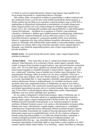 is a férjét és ezzel azt megtermékenyíteni, ahelyett, hogy hagyná, hogy legalább ott ne
érezze magát irányítottnak és megtermékenyíthesse a feleségét.
Más esetben, hiába volt mindezzel tisztában és gyakorlatilag is rendben mindennel ami
ide vonatkozóan fontos, a női fél, mert a fent említett maszkulinitás ellenes program ,a
férfiak esetében úgy hat (Mint az én esetemben is fiatal koromban), hogy az illető férfi, a
tudatlanjában és önkéntelenül elitélendőnek és kerülendőnek vél minden jellegzetesen
férfias megnyilvánulást, nem csak a határozottságot és céltudatosságot, hanem még a
hangos szót is. Sőt: szélsőségesebb esetekben akár még gyűlölhetik is a saját férfiasságukat
e karma férfi áldozatai. – Egyébként ezt az aspektust is el kellett volna mondanom
válaszként, a férfiaknál is, újabban egyre inkább kimutatott nemzőképessége csökkenésére
és gyengülésére vonatkozó kérdésedre. Szóval, több olyan esetem is volt, amikor a
horoszkóp értelmezés segítségével, a potenciális apukákat kellett, kissé sarkítottan
kifejezve: megtanítani arra, hogy milyen általános mentalitás-változtatásra és javításra,
milyen un. férfiasabb, tehát céltudatosabb, határozottabb és erélyesebb általános mentalitás
gyakorlásra van szükség, ahhoz, hogy elsősorban spirituális szinten váljanak képessé a
feleségük, vagy élettársuk megtermékenyítésére, amit a fizikai megtermékenyítés is
követett nemsokára.
Ordody Eszter - És ennek tényleg lehet pozitív hatása, vagyis, magzat-fogamzásban
jelentkező eredménye?
Kozma Szilárd - Nem, hogy lehet, de igen is, vannak ilyen jellegű asztrológusi
sikereim! Talán hihetetlen, de az a jelenség is létezik, amikor éppen a második, tehát a
család- és magzat-ellenes karmikus program hatáséra, vagy egyszerű kényelmi szempontok
miatt, a 4O - 42 éven felüli férjek, igazából nem akarnak nemzeni gyermeket, vagy csak
ímmel-ámmal fogadják el a fiatalabb feleségeik ez irányú kérését - óhaját, és csak azért
nem „védekeznek” konkrétan, hogy ne bántsák ezzel a babára vágyó feleségeiket. Nos, a
magzatfoganás lehetősége, ebben az esetben is ki van zárva a nagyjából. Arról nem is
beszélve, hogy egyes hölgyek, akik ilyen férjeket fognak ki, abban reménykednek, amivel
az orvosok vigasztalják őket, ti., hogy magzatok a közösülés megszakítási védekezési
módszer alkalmazása ellenére is megfoganhatnak. Ez a korábban részletesen vázolt
spirituális okok miatt, megtörténhet kamasz és fiatalkorban, de negyven éven felül ez,
majdhogynem lehetetlen. (Ide vonatkozóan meg kell jegyeznem, hogy az ide vonatkozó
asztrológusi tapasztalataim nyomán, már azt is szoktam mondani, hogy a magzatfoganástól
még 35 éven felül is óvakodó hölgyek teljesen hiábavalóan szedik a fogamzásgátló
tablettákat, mert erre semmi szükségük nincs igazából.)
De van, amikor a hölgyeknél is említett hatos program, vagyis a Felelősség- apa- és
apaság-ellenes, illetve a biztosítási mániát és az aggodalmaskodást okozó karmikus
program éppen a gátja a magzat megfoganásának a férfiak részéről. Sőt: az áltatásra és
önáltatásra késztető harmadik karma-program, az un. kaméleon-program is okozhat
sterilitást a férfiaknál. Konkrét esetem is volt, amikor a férj hűtlenkedési tévelygései abban
öltöttek testet, hogy a laboratóriumi vizsgálat alapján, a spermiumai is „szédelegtek”,
szakkifejezéssel: megtermékenyítésre alkalmatlan, hibásan koordinált mozgást végeztek.
Konkrét formulákat, kimondottan ide vonatkozó fényszög alakzatokat tehát nem lehet
határozottan megnevezni és megkülönböztetni, mivel a fő, ide vonatkozó, jellegzetes
karmák esetleg még hiányozhatnak is, és a többi más jellegű karmikus vonásoknak, a
vonatkozó bolygók pozícióiból kiolvasható természeti meghatározásokkal való
összhatásából jöhet létre egy – egy, mentalitásváltoztatással feloldható sterilitás. Az
asztrológus tapasztalatán és intuícióján múlik az, hogy képes-e ezeket meglátni és az illető
személy számára érthető módon feltárni. És az érhetőség – amihez elsősorban az szükséges
 