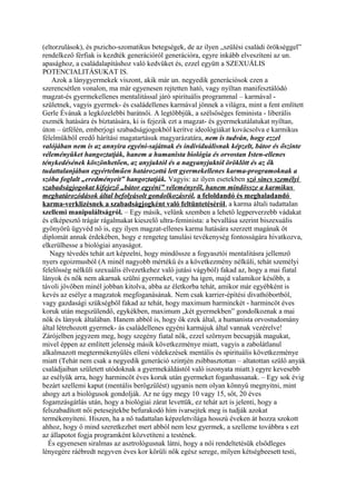 (eltorzulások), és pszicho-szomatikus betegségek, de az ilyen „szülési családi örökséggel”
rendelkező férfiak is kezdték generációról generációra, egyre inkább elveszíteni az un.
apasághoz, a családalapításhoz való kedvüket és, ezzel együtt a SZEXUÁLIS
POTENCIALITÁSUKAT IS.
Azok a lánygyermekek viszont, akik már un. negyedik generációsok ezen a
szerencsétlen vonalon, ma már egyenesen rejtetten ható, vagy nyíltan manifesztálódó
magzat-és gyermekellenes mentalitással járó spirituális programmal – karmával -
születnek, vagyis gyermek- és családellenes karmával jönnek a világra, mint a fent említett
Gerle Évának a legközelebbi barátnői. A legtöbbjük, a szélsőséges feminista - liberális
eszmék hatására és bíztatására, ki is fejezik ezt a magzat- és gyermekutálatukat nyíltan,
úton – útfélén, emberjogi szabadságjogokból kerítve ideológiákat kovácsolva e karmikus
félelmükből eredő hárítási magatartásuk magyarázatára, nem is tudván, hogy ezzel
valójában nem is az annyira egyéni-sajátnak és individuálisnak képzelt, bátor és őszinte
véleményüket hangoztatják, hanem a humanista biológia és orvostan Isten-ellenes
ténykedésének köszönhetően, az anyjuktól és a nagyanyjuktól öröklött és az ők
tudattalanjában egyértelműen határozottá lett gyermekellenes karma-programoknak a
szóba foglalt „eredményeit” hangoztatják. Vagyis: az ilyen esetekben szó sincs személyi
szabadságjogokat kifejező „bátor egyéni” véleményről, hanem mindössze a karmikus
meghatározódások által befolyásolt gondolkozásról, a feloldandó és meghaladandó
karma-verklizésnek a szabadságjogként való feltüntetéséről, a karma általi tudattalan
szellemi manipuláltságról. – Egy másik, velünk szemben a lehető legperverzebb vádakat
és elképesztő trágár rágalmakat kieszelő ultra-feminista: a bevallása szerint biszexuális
gyönyörű ügyvéd nő is, egy ilyen magzat-ellenes karma hatására szerzett magának öt
diplomát annak érdekében, hogy e rengeteg tanulási tevékenység fontosságára hivatkozva,
elkerülhesse a biológiai anyaságot.
Nagy tévedés tehát azt képzelni, hogy mindössze a fogyasztói mentalitásra jellemző
nyers egoizmusból (A minél nagyobb mértékű és a következmény nélküli, tehát személyi
felelősség nélküli szexuális élvezetkehez való jutási vágyból) fakad az, hogy a mai fiatal
lányok és nők nem akarnak szülni gyermeket, vagy ha igen, majd valamikor később, a
távoli jövőben minél jobban kitolva, abba az életkorba tehát, amikor már egyébként is
kevés az esélye a magzatok megfoganásának. Nem csak karrier-építési divathóbortból,
vagy gazdasági szükségből fakad az tehát, hogy maximum harminckét - harmincöt éves
koruk után megszülendő, egykékben, maximum „két gyermekben” gondolkoznak a mai
nők és lányok általában. Hanem abból is, hogy ők ezek által, a humanista orvostudomány
által létrehozott gyermek- ás családellenes egyéni karmájuk által vannak vezérelve!
Zárójelben jegyzem meg, hogy szegény fiatal nők, ezzel szörnyen becsapják magukat,
mivel éppen az említett jelenség másik következménye miatt, vagyis a zabolátlanul
alkalmazott megtermékenyülés elleni védekezések mentális és spirituális következménye
miatt (Tehát nem csak a negyedik generáció szintjén zsibbasztottan – altatottan szülő anyák
családjaiban született utódoknak a gyermekáldástól való iszonyata miatt.) egyre kevesebb
az esélyük arra, hogy harmincöt éves koruk után gyermeket foganhassanak. – Egy sok évig
bezárt szellemi kaput (mentális berögzülést) ugyanis nem olyan könnyű megnyitni, mint
ahogy azt a biológusok gondolják. Az ne úgy megy 10 vagy 15, sőt, 20 éves
fogamzásgátlás után, hogy a biológiai zárat levettük, ez tehát azt is jelenti, hogy a
felszabadított női petesejtekbe befurakodó hím ivarsejtek meg is tudják azokat
termékenyíteni. Hiszen, ha a nő tudattalan képzeletvilága hosszú éveken át hozza szokott
ahhoz, hogy ő mind szeretkezhet mert abból nem lesz gyermek, a szelleme továbbra s ezt
az állapotot fogja programként közvetíteni a testének.
És egyenesen siralmas az asztrológusnak látni, hogy a női rendeltetésük elsődleges
lényegére ráébredt negyven éves kor körüli nők egész serege, milyen kétségbeesett testi,
 