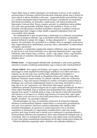 Vagyis abban, hogy az szülész-nőgyógyász orvostudomány és persze, az ide vonatkozó
aneszteziológia és felesleges sebészeti beavatkozások tömkelege sértette meg és fertőzte be
olyan mélyen és akkora mértékben a nők anyai – megtermékenyülési potencialitását, hogy
ez, a szellemi jelenségeket teljesen figyelmen kívül hagyó, szemellenzős orvostudomány
által létrehozott általános, de elsősorban: családi karma, a fiú utódok termékenyítői
képességére is károsan kihat. Hiszen a magzat- gyermek- és családellenes karma például,
nem csak a lány gyermekekbe öröklődik, hanem a fiú-utódokba is. Persze, az ilyen
karmának a következményei erősebben érzékelhető a lányokon, és például a természeti
termékenységet idéző virágpor és fűpor inkább a magzattól tudattalanul irtózó nők
szervezetéből vált ki allergiát.
De családalapítástól és apai szereptől (hogy a felelősséget ne is említsem), irracionálisan
és sokszor nevetségesen ódzkodó, vagy az újszülöttek kézbevételének a gondolatától
pánikoló férfiakról is tudunk. Sőt virágpor - és fűpor allergiásokról is! – A jelenség tehát
ugyanaz. Aki szellemben fél a gyermektől és a családtól, illetve az apaságtól, annak persze,
hogy megtermékenyítésre alkalmatlanul, zavarosan, illetve „bátortalanul” és határozatlanul
mozognak a spermiumai!
Ugyanakkor, a családomban megfigyeltek alapján is állíthatom, hogy a táplálkozásnak
pl. igen kevés és csak felszíni befolyása van az egészségi állapotunk pozitív, vagy negatív
változására, ahhoz képest, hogy a szellemi – pozitív, vagy negatív, helyes, vagy helytelen -
mentalitásnak (A mentalitás-változtatásnak) mekkora a hordereje az egész sorsunkra,
életünkre nézve!
Ordody Eszter - A fogamzásgátló tabletták tehát játszhatnak-e, ezek szerint egyáltalán
számottevő szerepet a meddőség kialakulásában vagy ez teljesen lelki eredetű probléma?
Kozma Szilárd: Nem vagyok sem biológus, sem vegyész, sem spirituális belátási
képességgel és ennek megfelelő becsületességgel rendelkező orvos (Mert azért ilyen is
rengeteg van, de ezek nagy része a profitot hajtó, többségben levő kollégák és a
gyógyszergyárak morális terrorjának az elfogadására kényszerül!), ahhoz, hogy ebben
határozott véleményt merjek mondani. És azoknak a tükrében, amiket ide vonatkozóan
felfedeztem, ti., hogy nem annyira a biológiai (ez esetben: orvosságos) szennyezettség az
elsődleges oka a mai korai meddőségeknek, hanem az a két dolog, amelyikből az első az,
hogy már az én „úri” nagyanyám is un. Rák-karmát, tehát magzat- gyermek- és
családellenes spirituális programot hagyott rám (az egyke unokájára) örökségül, hát akkor a
nálam sokkal fiatalabbak, hogy ne lennének ilyen programokkal telve, amikor már én is
nagytata korú vagyok? A második pedig az, hogy a mai lányok és fiatal nők képzeletéből
már teljesen ki is van lúgozva az a képzet, hogy harminc éves koruk előtt, vagyis éppen
akkor, amikor a női szervezet és az anyai lélek potencialitása erre a leg alkalmasabb és a
legjobb „formában” van, gyermeket szüljenek.
Következésképpen, ha vegyi, ha mechanikus módszerrel, de természetes képesség-
elfojtásra és természetellenes állapotra vannak ítéltetve a szerencsétlen gyermeklányok,
nem csak a téves (primitív életélvezet centrikus) értéktudaton álló, általános hibás
mentalitás hatásaképpen, de egyenesen rá vannak kényszerítve erre az Istentelen
mentalitásra az édesanyjuk és a nagymamáik rosszállása által is, akik meg vannak
győződve arról, hogy ha nekik nem is sikerült ezzel a módszerrel (A gyermekszülésnek a
természetellenes határokon túli tologatásával, illetve teljes elfojtásával) boldogok lenni, de
a lányuknak, illetve az unokájuknak, egészen biztos, hogy éppen ennek a természetellenes
és ezért: Isten-ellenes mentalitásnak köszönhetően jön be majd a bomba-biztos boldog élet.
– Főként ha időközben megtanítják nekik a férfiakon való uralkodási trükköket is....
 