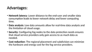Advantages:
• Network latency: Lower distance to the end-user and smaller data
consumption leads to lower network delay and lower computing
time.
• Data analysis: Low data amounts allow for real-time data analysis and
the limitation of cloud usage.
• Security: Configuring fog nodes to the data protection needs ensures
that cloud service providers only gain access to as much data as
needed.
• Cost reduction: The regional placement and subdivision can minimize
the hardware and energy cost for the fog service providers.
 