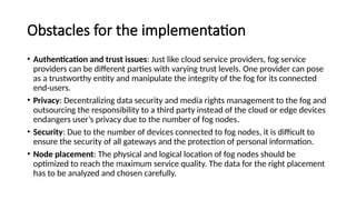 Obstacles for the implementation
• Authentication and trust issues: Just like cloud service providers, fog service
providers can be different parties with varying trust levels. One provider can pose
as a trustworthy entity and manipulate the integrity of the fog for its connected
end-users.
• Privacy: Decentralizing data security and media rights management to the fog and
outsourcing the responsibility to a third party instead of the cloud or edge devices
endangers user’s privacy due to the number of fog nodes.
• Security: Due to the number of devices connected to fog nodes, it is difficult to
ensure the security of all gateways and the protection of personal information.
• Node placement: The physical and logical location of fog nodes should be
optimized to reach the maximum service quality. The data for the right placement
has to be analyzed and chosen carefully.
 