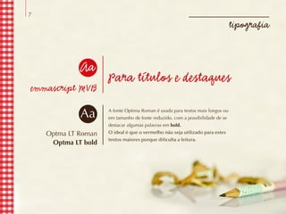 7
tipografia
Para títulos e destaques
A fonte Optima Roman é usada para textos mais longos ou
em tamanho de fonte reduzido, com a possibilidade de se
destacar algumas palavras em bold.
O ideal é que o vermelho não seja utilizado para estes
textos maiores porque dificulta a leitura.
emmascript MVB
Optma LT Roman
Optma LT bold
Aa
Aa
 