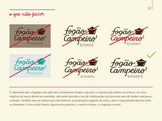 o que não fazer
12
É importante que o logotipo seja aplicado corretamente sempre, seja para a comunicação interna ou externa. As cores
originais da marca devem ser mantidas, não sendo permito o uso de combinações não previstas nem de fundos com pouco
contraste. Também deve-se atentar para não distorcer as proporções originais da marca, nem o espaçamento previsto entre
os elementos. Acima estão listados alguns erros possíveis, a serem evitados, e o logotipo correto.
 