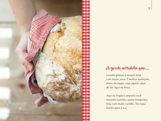 A gente acredita que...
comida gostosa é sempre feita
com muito amor. É melhor quentinha,
direto do fogão, com aquele sabor
de dar água na boca.
Aqui no Fogão Campeiro você
encontra comida caseira fresquinha,
feita com muito carinho. Da nossa
família para a sua.
1
 