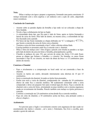 Nota:
Dilua o melaço em água e prepare a argamassa, formando uma pasta consistente. O
melaço misturado com a terra argilosa e cal endurece com a ação do calor, adquirindo
maior resistência.
Conclusão da Construção
- Assente sobre as paredes duplas da fornalha a laje onde vai ser colocada a chapa de
ferro fundido.
- Nivele e faça o alinhamento da laje no fogão
- A extremidade desta laje, que fica para o lado do forno, apoia os tijolos formando a
lateral da caixa do forno. Pelo lado de dentro, na mesma caixa, a extremidade da laje
fica faceando com a parede.
- Por baixo da laje ficam instaladas as chapas dobradas em “L” e retângulo ( “ ”),
que fazem a conexão da caixa do forno com a chaminé.
- Termina a caixa do forno assentando a laje C sobre a décima sétima fiada.
Conclua também os arremates onde fica a conexão com a chaminé.
- Dilua 2 litros de melaço com 1 litro d’água e pincele com trincha as paredes e as lajes
pelo lado de dentro da caixa do forno e fornalha, principalmente a grelha.
- Chumbe os pedaços de cano 3/8, que servem de estojo dos ferros 3/16 onde ficam
presas as chapas que fecham a fornalha e o cinzeiro. Na fornalha, os canos ficam
encostados à laje D; no cinzeiro, no meio da altura da boca e a 15 centímetros para
dentro do mesmo.
Construa a Chaminé
- Faça o nivelamento e a compactação no local onde vai ser construída a base da
chaminé.
- Assente os tijolos em cutelo, deixando internamente uma abertura de 15 por 15
centímetros.
- Inicie a construção da chaminé, levando os tijolos bem prumados.
- Encha com terra o vazio da chaminé, compactando em camadas de 10 centímetros
abaixo de onde fica a conexão metálica. Dê acabamento cimentado sobre a terra
compactada e deixe um pequeno furo para eventual água de chuva. Faça a conexão da
chaminé com a caixa do forno, arrematando na peça metálica com a mesma argamassa
usada no revestimento da fornalha. Pincele também com melaço os tijolos próximos à
conexão.
- Continue a construção ate 2,8 centímetros acima donde fica a conexão metálica.
- Faça em cima da chaminé, a 10 centímetros acima da boca, uma proteção contra a
chuva ( chapéu ).
Acabamento
Foi previsto para o fogão o revestimento externo com argamassa do tipo usado no
assentamento dos tijolos ( cimento , cal e areia ). Entretanto, fica livre a escolha, para
atender o gosto de cada um.
 