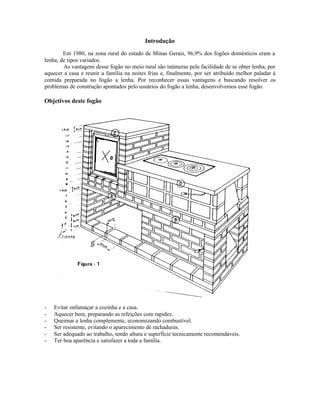 Introdução
Em 1980, na zona rural do estado de Minas Gerais, 96,9% dos fogões domésticos eram a
lenha, de tipos variados.
As vantagens desse fogão no meio rural são inúmeras pela facilidade de se obter lenha, por
aquecer a casa e reunir a família na noites frias e, finalmente, por ser atribuído melhor paladar à
comida preparada no fogão a lenha. Por reconhecer essas vantagens e buscando resolver os
problemas de construção apontados pelo usuários do fogão a lenha, desenvolvemos esse fogão.
Objetivos deste fogão
- Evitar enfumaçar a cozinha e a casa.
- Aquecer bem, preparando as refeições com rapidez.
- Queimar a lenha complemente, economizando combustível.
- Ser resistente, evitando o aparecimento de rachaduras.
- Ser adequado ao trabalho, tendo altura e superfície tecnicamente recomendáveis.
- Ter boa aparência e satisfazer a toda a família.
 