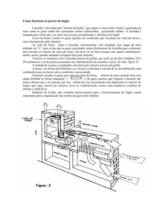 Como funciona as partes do fogão
Fornalha: é dividida pelo “batente da lenha”, que separa o local onde a lenha é queimada do
outro onde os gases ainda não queimados sofrem redemoinho , queimando melhor. A fornalha é
tampada para evitar que o ar entre em excesso, prejudicando a eficiência do fogão.
Caixa do forno: recebe os gases quentes da combustão que circulam em volta do forno e
saem lateralmente pela chaminé.
Ao lado do forno, junto à fornalha, interiormente, está instalada uma chapa de ferro
dobrada em “L”, para evitar que os gases queimados saiam diretamente da fornalha para a chaminé,
sem circular no interior da caixa do forno. Ela deve ser de ferro porque este aquece rapidamente,
dando, assim, partida imediata à tiragem feita pela chaminé.
Cinzeiro se comunica com a fornalha através da grelha, que pode ser de ferro fundido ( 20 x
20 centímetros ) ou de tijolos assentados em cutelo(maneira de assentar o tijolo: de lado–figura 5).
A entrada de ar para a combustão será feita pelo cinzeiro através da grelha.
A porta ( em forma de borboleta ) no cinzeiro controlará a entrada de ar, possibilitando uma
combustão mais ou menos ativa, conforme a necessidade.
Chaminé: recebe os gases que saem da caixa do forno, através de uma conexão feita com
chapa dobrada na forma retangular ( “ “ ). Os gases quentes que chegam à chaminé são
menos densos que o ar externo, por isso sobem por ela ocasionando uma depressão no interior do
fogão, que suga, através do cinzeiro, novo ar, estabelecendo, assim, uma seqüência contínua de
entrada e saída de ar.
Depósito de Lenha: não contribui decisivamente para o funcionamento do fogão, sendo
importante para a organização das tarefas de quem nele trabalha.
 