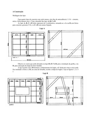 A Construção
Moldagem das lajes
Faça quatro lajes de concreto com, pelo menos, oito dias de antecedência ( 1:3:6 – cimento,
areia, e brita número zero ). Veja o desenho das lajes A, B, C e D.
As lajes A, B, C e D terão espessura de 4 centímetros, armando-se a A e a B com ferros
para concreto, grossura 3/16, e a C e D com arame farpado.
Observe os vazios que serão deixados na lajes B e D. Na B, para a instalação da grelha, e na
D, para colocação da chapa de ferro fundido.
A laje A junto com a B formam o embasamento do fogão, a C fecha por cima a caixa onde
fica instalado o forno e a D, em cima da fornalha, recebe a chapa do fogão ( veja as figuras 1, 2 e 3
).
Laje A
Laje B
 