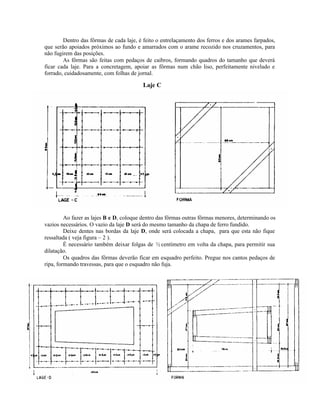 Dentro das fôrmas de cada laje, é feito o entrelaçamento dos ferros e dos arames farpados,
que serão apoiados próximos ao fundo e amarrados com o arame recozido nos cruzamentos, para
não fugirem das posições.
As fôrmas são feitas com pedaços de caibros, formando quadros do tamanho que deverá
ficar cada laje. Para a concretagem, apoiar as fôrmas num chão liso, perfeitamente nivelado e
forrado, cuidadosamente, com folhas de jornal.
Ao fazer as lajes B e D, coloque dentro das fôrmas outras fôrmas menores, determinando os
vazios necessários. O vazio da laje D será do mesmo tamanho da chapa de ferro fundido.
Deixe dentes nas bordas da laje D, onde será colocada a chapa, para que esta não fique
ressaltada ( veja figura – 2 ).
É necessário também deixar folgas de ½ centímetro em volta da chapa, para permitir sua
dilatação.
Os quadros das fôrmas deverão ficar em esquadro perfeito. Pregue nos cantos pedaços de
ripa, formando travessas, para que o esquadro não fuja.
Laje C
 