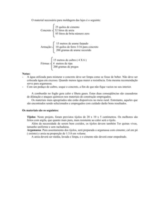 O material necessário para moldagem das lajes é o seguinte:
25 quilos de cimento
Concreto : 52 litros de areia
85 litros de brita número zero
15 metros de arame farpado
Armação: 10 quilos de ferro 3/16 para concreto
200 gramas de arame recozido
15 metros de caibro ( 4 X 6 )
Fôrmas : 4 metros de ripa
200 gramas de pregos
Notas:
- A água utilizada para misturar o concreto deve ser limpa como se fosse de beber. Não deve ser
colocada água em excesso. Quando menos água maior a resistência. Esta mesma recomendação
serve para argamassa.
- Com um pedaço de caibro, soque o concreto, a fim de que não fique vazios no seu interior.
A combustão no fogão gera calor e libera gases. Estas duas conseqüências são causadoras
de dilatação e ataques químicos nos materiais de construção empregados.
Os materiais mais apropriados não estão disponíveis no meio rural. Entretanto, aqueles que
são encontrados sendo selecionados e empregados com cuidado darão bons resultados.
Os materiais são os seguintes:
Tijolos: Neste projeto, foram previstos tijolos de 20 x 10 x 5 centímetros. Os melhores são
feitos com argila, que quanto mais pura, mais resistente ao calor será o tijolo.
Além da necessidade de serem bem cozidos, os tijolos devem também Ter quinas vivas,
tamanho uniforme e sem rachaduras.
Argamassa: Para assentamento dos tijolos, será preparada a argamassa com cimento; cal em pó
( extinto) e areia na proporção de 1:3:8 em volume.
A areia deverá ser média, lavada e limpa, e o cimento não deverá estar empedrado.
 