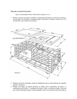 Marcação e elevação da alvenaria.
Siga as recomendações abaixo. Observando as figuras 4, 5 e 6.
1. Prepare o local da construção, nivelando e compactando devidamente o terreno que receberá o
peso do fogão. Na construção, acompanhe sempre os desenhos e considere o tijolo de 20 x 10 x
5 centímetros como módulo da construção.
2. Marque o local da construção, tendo-se cuidado para que os cantos fiquem em esquadro
perfeito ( 90 graus ).
3. Marque com lápis, na parede próxima, as fiadas com 6 centímetros de altura ( 5
centímetros de do tijolo e 1 centímetro de junta ). Pense na altura do fogão. Você tem
até a sétima fiada para ajustar a altura desejada. Para isso acrescente mais uma fiada ou
 