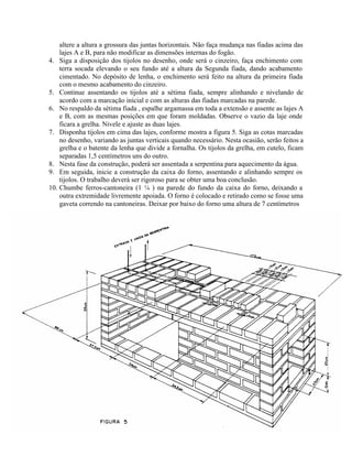altere a altura a grossura das juntas horizontais. Não faça mudança nas fiadas acima das
lajes A e B, para não modificar as dimensões internas do fogão.
4. Siga a disposição dos tijolos no desenho, onde será o cinzeiro, faça enchimento com
terra socada elevando o seu fundo até a altura da Segunda fiada, dando acabamento
cimentado. No depósito de lenha, o enchimento será feito na altura da primeira fiada
com o mesmo acabamento do cinzeiro.
5. Continue assentando os tijolos até a sétima fiada, sempre alinhando e nivelando de
acordo com a marcação inicial e com as alturas das fiadas marcadas na parede.
6. No respaldo da sétima fiada , espalhe argamassa em toda a extensão e assente as lajes A
e B, com as mesmas posições em que foram moldadas. Observe o vazio da laje onde
ficara a grelha. Nivele e ajuste as duas lajes.
7. Disponha tijolos em cima das lajes, conforme mostra a figura 5. Siga as cotas marcadas
no desenho, variando as juntas verticais quando necessário. Nesta ocasião, serão feitos a
grelha e o batente da lenha que divide a fornalha. Os tijolos da grelha, em cutelo, ficam
separadas 1,5 centímetros uns do outro.
8. Nesta fase da construção, poderá ser assentada a serpentina para aquecimento da água.
9. Em seguida, inicie a construção da caixa do forno, assentando e alinhando sempre os
tijolos. O trabalho deverá ser rigoroso para se obter uma boa conclusão.
10. Chumbe ferros-cantoneira (1 ¼ ) na parede do fundo da caixa do forno, deixando a
outra extremidade livremente apoiada. O forno é colocado e retirado como se fosse uma
gaveta correndo na cantoneiras. Deixar por baixo do forno uma altura de 7 centímetros
 