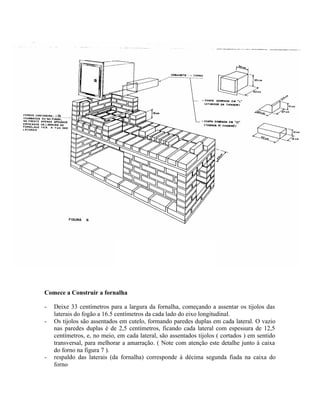 Comece a Construir a fornalha
- Deixe 33 centímetros para a largura da fornalha, começando a assentar os tijolos das
laterais do fogão a 16.5 centímetros da cada lado do eixo longitudinal.
- Os tijolos são assentados em cutelo, formando paredes duplas em cada lateral. O vazio
nas paredes duplas é de 2,5 centímetros, ficando cada lateral com espessura de 12,5
centímetros, e, no meio, em cada lateral, são assentados tijolos ( cortados ) em sentido
transversal, para melhorar a amarração. ( Note com atenção este detalhe junto à caixa
do forno na figura 7 ).
- respaldo das laterais (da fornalha) corresponde à décima segunda fiada na caixa do
forno
 