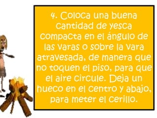 4. Coloca una buena
      cantidad de yesca
 compacta en el ángulo de
  las varas o sobre la vara
atravesada, de manera que
no toquen el piso, para que
   el aire circule. Deja un
hueco en el centro y abajo,
    para meter el cerillo.
 