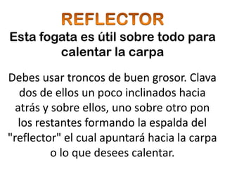 Esta fogata es útil sobre todo para
        calentar la carpa

Debes usar troncos de buen grosor. Clava
   dos de ellos un poco inclinados hacia
  atrás y sobre ellos, uno sobre otro pon
   los restantes formando la espalda del
"reflector" el cual apuntará hacia la carpa
          o lo que desees calentar.
 