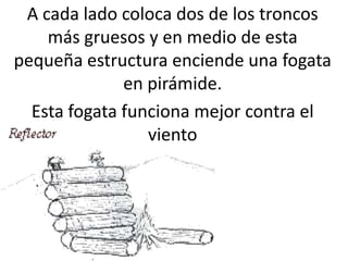 A cada lado coloca dos de los troncos
    más gruesos y en medio de esta
pequeña estructura enciende una fogata
              en pirámide.
  Esta fogata funciona mejor contra el
                 viento
 