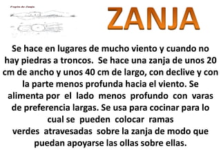 Se hace en lugares de mucho viento y cuando no
hay piedras a troncos. Se hace una zanja de unos 20
cm de ancho y unos 40 cm de largo, con declive y con
     la parte menos profunda hacia el viento. Se
 alimenta por el lado menos profundo con varas
  de preferencia largas. Se usa para cocinar para lo
            cual se pueden colocar ramas
  verdes atravesadas sobre la zanja de modo que
        puedan apoyarse las ollas sobre ellas.
 