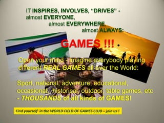 ITINSPIRES, INVOLVES, “DRIVES” - almostEVERYONE, almostEVERYWHERE, almostALWAYS: GAMES!!! Open your mind - imagine everybody playing different REAL GAMESall over the World: Sport, national, adventure, educational, occasional,  historical, outdoor, table games, etc- THOUSANDSof all kinds ofGAMES! Findyourselfinthe WORLD FIELD OF GAMES CLUB – joinus! 