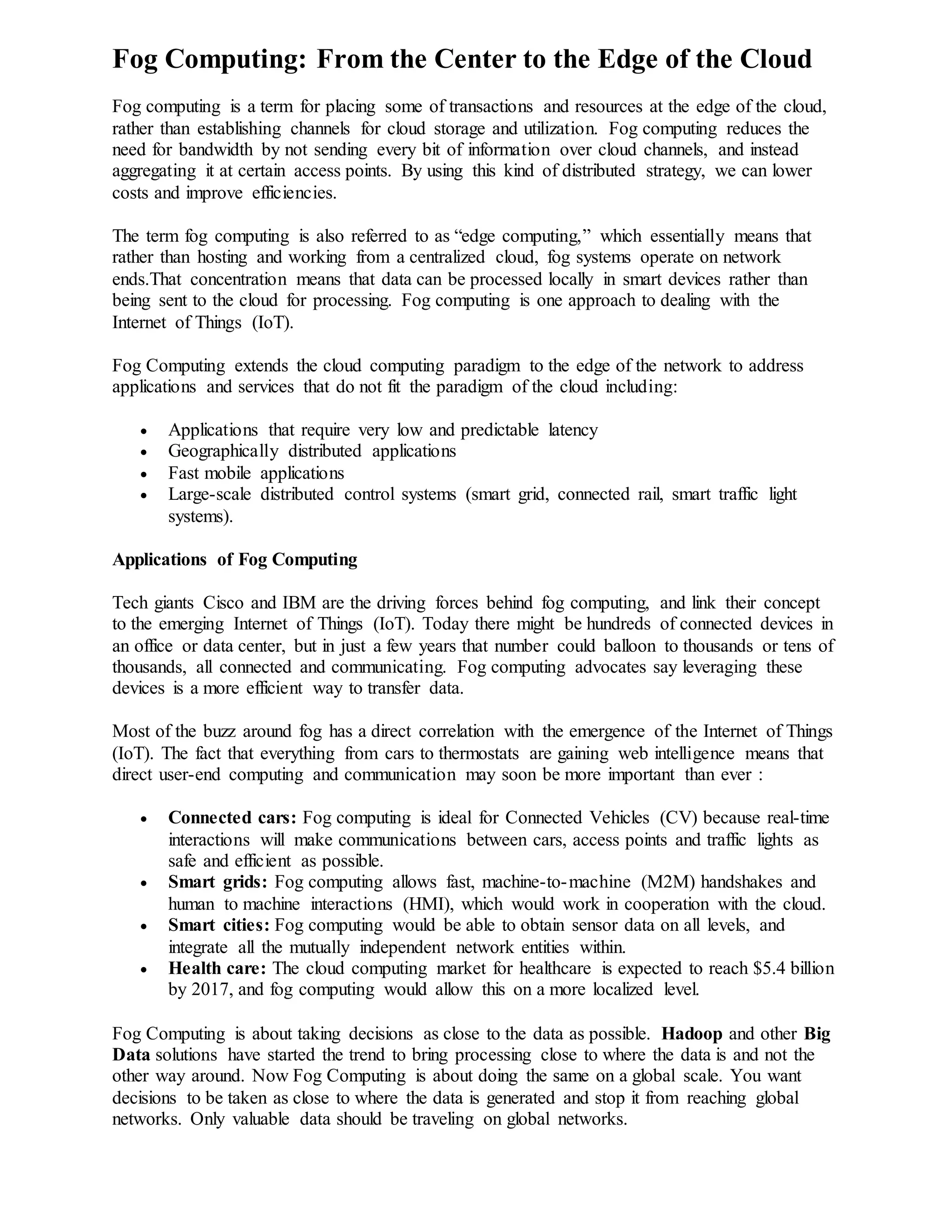 Fog Computing: From the Center to the Edge of the Cloud
Fog computing is a term for placing some of transactions and resources at the edge of the cloud,
rather than establishing channels for cloud storage and utilization. Fog computing reduces the
need for bandwidth by not sending every bit of information over cloud channels, and instead
aggregating it at certain access points. By using this kind of distributed strategy, we can lower
costs and improve efficiencies.
The term fog computing is also referred to as “edge computing,” which essentially means that
rather than hosting and working from a centralized cloud, fog systems operate on network
ends.That concentration means that data can be processed locally in smart devices rather than
being sent to the cloud for processing. Fog computing is one approach to dealing with the
Internet of Things (IoT).
Fog Computing extends the cloud computing paradigm to the edge of the network to address
applications and services that do not fit the paradigm of the cloud including:
 Applications that require very low and predictable latency
 Geographically distributed applications
 Fast mobile applications
 Large-scale distributed control systems (smart grid, connected rail, smart traffic light
systems).
Applications of Fog Computing
Tech giants Cisco and IBM are the driving forces behind fog computing, and link their concept
to the emerging Internet of Things (IoT). Today there might be hundreds of connected devices in
an office or data center, but in just a few years that number could balloon to thousands or tens of
thousands, all connected and communicating. Fog computing advocates say leveraging these
devices is a more efficient way to transfer data.
Most of the buzz around fog has a direct correlation with the emergence of the Internet of Things
(IoT). The fact that everything from cars to thermostats are gaining web intelligence means that
direct user-end computing and communication may soon be more important than ever :
 Connected cars: Fog computing is ideal for Connected Vehicles (CV) because real-time
interactions will make communications between cars, access points and traffic lights as
safe and efficient as possible.
 Smart grids: Fog computing allows fast, machine-to-machine (M2M) handshakes and
human to machine interactions (HMI), which would work in cooperation with the cloud.
 Smart cities: Fog computing would be able to obtain sensor data on all levels, and
integrate all the mutually independent network entities within.
 Health care: The cloud computing market for healthcare is expected to reach $5.4 billion
by 2017, and fog computing would allow this on a more localized level.
Fog Computing is about taking decisions as close to the data as possible. Hadoop and other Big
Data solutions have started the trend to bring processing close to where the data is and not the
other way around. Now Fog Computing is about doing the same on a global scale. You want
decisions to be taken as close to where the data is generated and stop it from reaching global
networks. Only valuable data should be traveling on global networks.
 