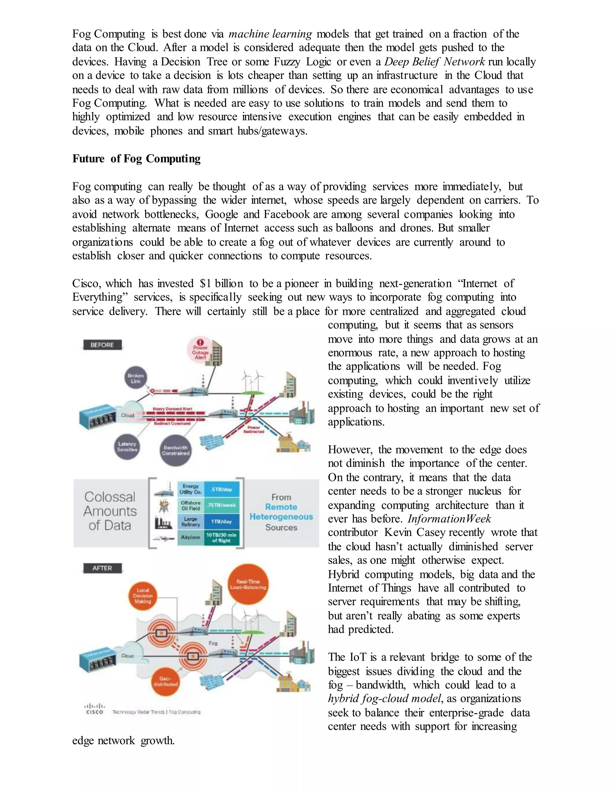 Fog Computing is best done via machine learning models that get trained on a fraction of the
data on the Cloud. After a model is considered adequate then the model gets pushed to the
devices. Having a Decision Tree or some Fuzzy Logic or even a Deep Belief Network run locally
on a device to take a decision is lots cheaper than setting up an infrastructure in the Cloud that
needs to deal with raw data from millions of devices. So there are economical advantages to use
Fog Computing. What is needed are easy to use solutions to train models and send them to
highly optimized and low resource intensive execution engines that can be easily embedded in
devices, mobile phones and smart hubs/gateways.
Future of Fog Computing
Fog computing can really be thought of as a way of providing services more immediately, but
also as a way of bypassing the wider internet, whose speeds are largely dependent on carriers. To
avoid network bottlenecks, Google and Facebook are among several companies looking into
establishing alternate means of Internet access such as balloons and drones. But smaller
organizations could be able to create a fog out of whatever devices are currently around to
establish closer and quicker connections to compute resources.
Cisco, which has invested $1 billion to be a pioneer in building next-generation “Internet of
Everything” services, is specifically seeking out new ways to incorporate fog computing into
service delivery. There will certainly still be a place for more centralized and aggregated cloud
computing, but it seems that as sensors
move into more things and data grows at an
enormous rate, a new approach to hosting
the applications will be needed. Fog
computing, which could inventively utilize
existing devices, could be the right
approach to hosting an important new set of
applications.
However, the movement to the edge does
not diminish the importance of the center.
On the contrary, it means that the data
center needs to be a stronger nucleus for
expanding computing architecture than it
ever has before. InformationWeek
contributor Kevin Casey recently wrote that
the cloud hasn’t actually diminished server
sales, as one might otherwise expect.
Hybrid computing models, big data and the
Internet of Things have all contributed to
server requirements that may be shifting,
but aren’t really abating as some experts
had predicted.
The IoT is a relevant bridge to some of the
biggest issues dividing the cloud and the
fog – bandwidth, which could lead to a
hybrid fog-cloud model, as organizations
seek to balance their enterprise-grade data
center needs with support for increasing
edge network growth.
 