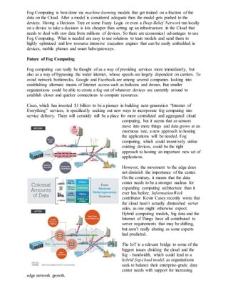 Fog Computing is best done via machine learning models that get trained on a fraction of the
data on the Cloud. After a model is considered adequate then the model gets pushed to the
devices. Having a Decision Tree or some Fuzzy Logic or even a Deep Belief Network run locally
on a device to take a decision is lots cheaper than setting up an infrastructure in the Cloud that
needs to deal with raw data from millions of devices. So there are economical advantages to use
Fog Computing. What is needed are easy to use solutions to train models and send them to
highly optimized and low resource intensive execution engines that can be easily embedded in
devices, mobile phones and smart hubs/gateways.
Future of Fog Computing
Fog computing can really be thought of as a way of providing services more immediately, but
also as a way of bypassing the wider internet, whose speeds are largely dependent on carriers. To
avoid network bottlenecks, Google and Facebook are among several companies looking into
establishing alternate means of Internet access such as balloons and drones. But smaller
organizations could be able to create a fog out of whatever devices are currently around to
establish closer and quicker connections to compute resources.
Cisco, which has invested $1 billion to be a pioneer in building next-generation “Internet of
Everything” services, is specifically seeking out new ways to incorporate fog computing into
service delivery. There will certainly still be a place for more centralized and aggregated cloud
computing, but it seems that as sensors
move into more things and data grows at an
enormous rate, a new approach to hosting
the applications will be needed. Fog
computing, which could inventively utilize
existing devices, could be the right
approach to hosting an important new set of
applications.
However, the movement to the edge does
not diminish the importance of the center.
On the contrary, it means that the data
center needs to be a stronger nucleus for
expanding computing architecture than it
ever has before. InformationWeek
contributor Kevin Casey recently wrote that
the cloud hasn’t actually diminished server
sales, as one might otherwise expect.
Hybrid computing models, big data and the
Internet of Things have all contributed to
server requirements that may be shifting,
but aren’t really abating as some experts
had predicted.
The IoT is a relevant bridge to some of the
biggest issues dividing the cloud and the
fog – bandwidth, which could lead to a
hybrid fog-cloud model, as organizations
seek to balance their enterprise-grade data
center needs with support for increasing
edge network growth.
 