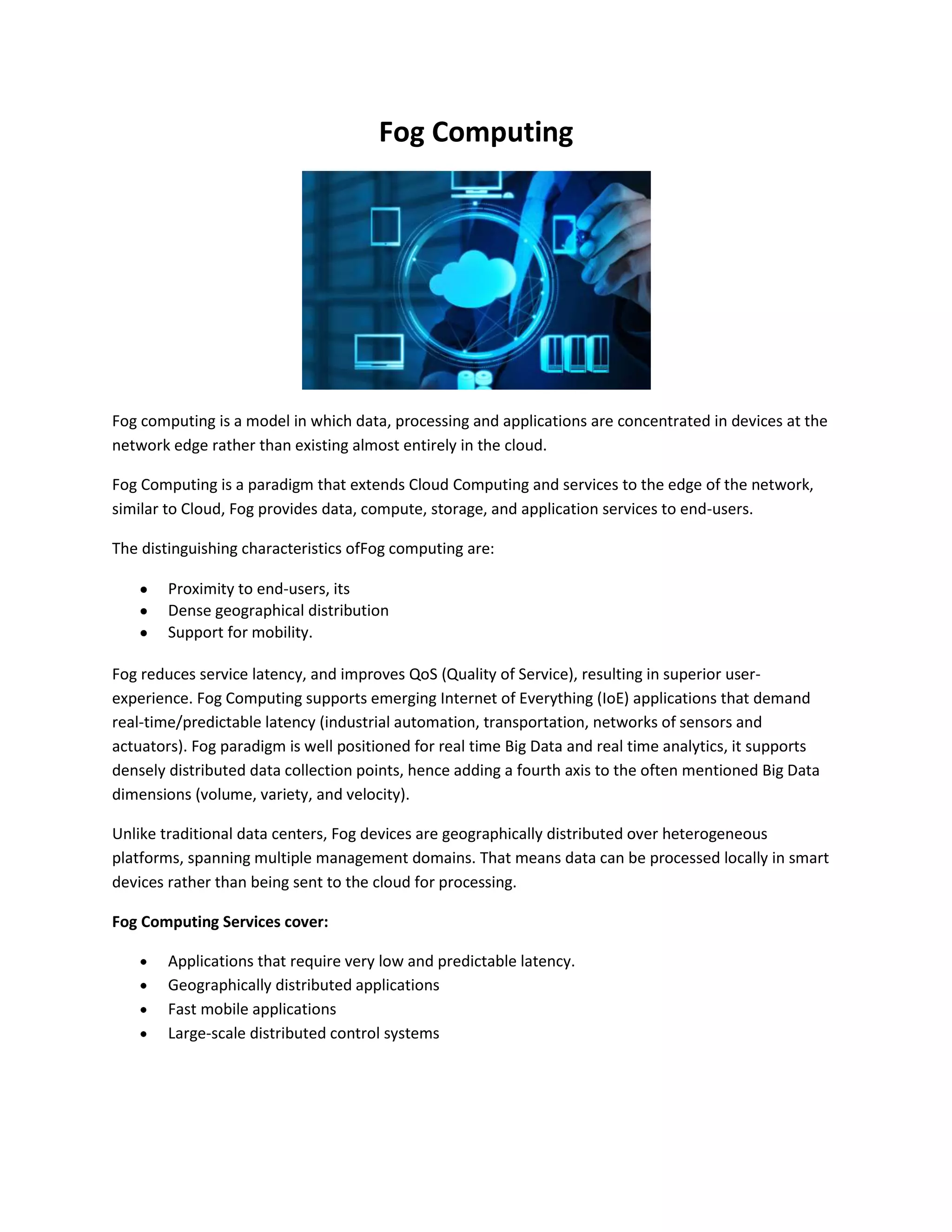 Fog Computing
Fog computing is a model in which data, processing and applications are concentrated in devices at the
network edge rather than existing almost entirely in the cloud.
Fog Computing is a paradigm that extends Cloud Computing and services to the edge of the network,
similar to Cloud, Fog provides data, compute, storage, and application services to end-users.
The distinguishing characteristics ofFog computing are:
Proximity to end-users, its
Dense geographical distribution
Support for mobility.
Fog reduces service latency, and improves QoS (Quality of Service), resulting in superior user-
experience. Fog Computing supports emerging Internet of Everything (IoE) applications that demand
real-time/predictable latency (industrial automation, transportation, networks of sensors and
actuators). Fog paradigm is well positioned for real time Big Data and real time analytics, it supports
densely distributed data collection points, hence adding a fourth axis to the often mentioned Big Data
dimensions (volume, variety, and velocity).
Unlike traditional data centers, Fog devices are geographically distributed over heterogeneous
platforms, spanning multiple management domains. That means data can be processed locally in smart
devices rather than being sent to the cloud for processing.
Fog Computing Services cover:
Applications that require very low and predictable latency.
Geographically distributed applications
Fast mobile applications
Large-scale distributed control systems
 