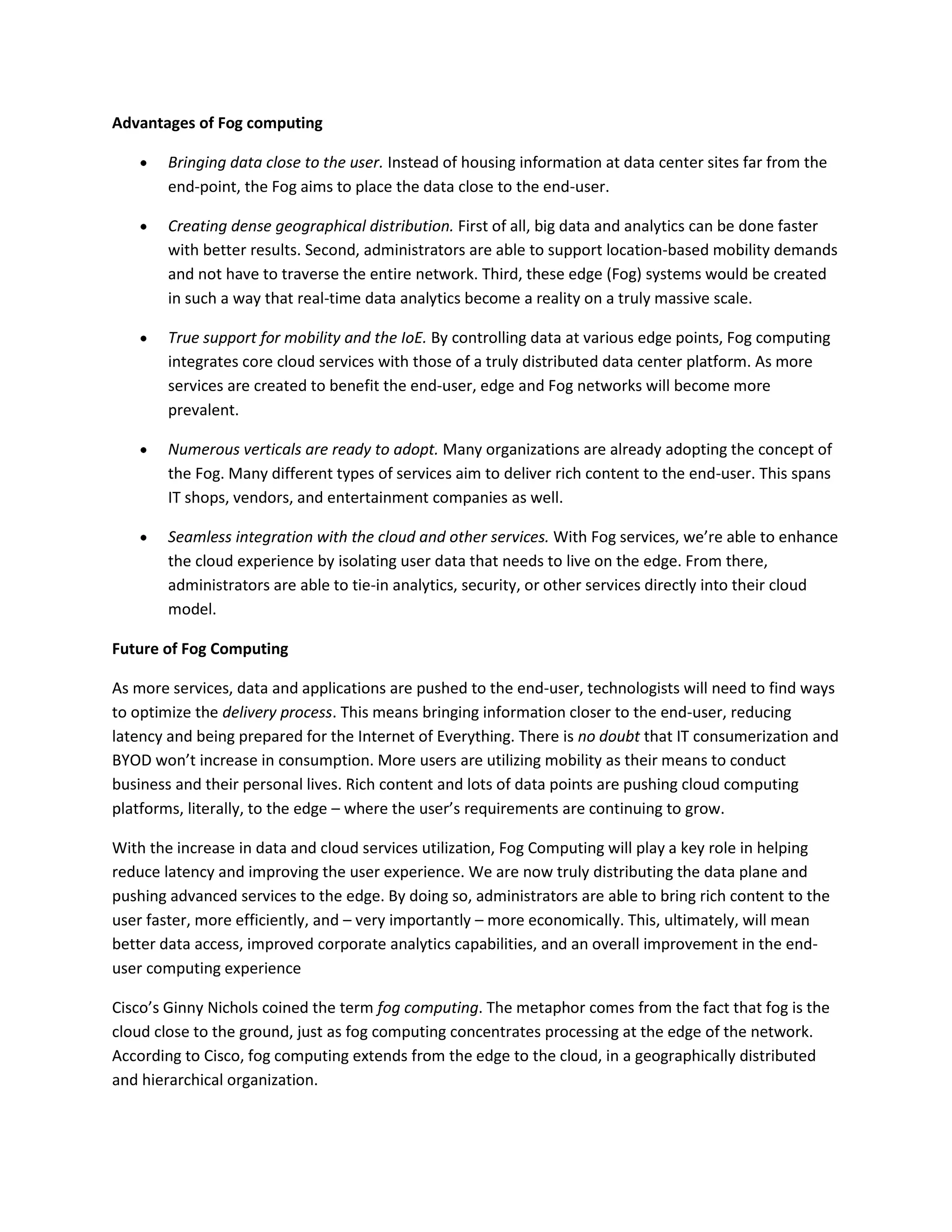 Advantages of Fog computing
Bringing data close to the user. Instead of housing information at data center sites far from the
end-point, the Fog aims to place the data close to the end-user.
Creating dense geographical distribution. First of all, big data and analytics can be done faster
with better results. Second, administrators are able to support location-based mobility demands
and not have to traverse the entire network. Third, these edge (Fog) systems would be created
in such a way that real-time data analytics become a reality on a truly massive scale.
True support for mobility and the IoE. By controlling data at various edge points, Fog computing
integrates core cloud services with those of a truly distributed data center platform. As more
services are created to benefit the end-user, edge and Fog networks will become more
prevalent.
Numerous verticals are ready to adopt. Many organizations are already adopting the concept of
the Fog. Many different types of services aim to deliver rich content to the end-user. This spans
IT shops, vendors, and entertainment companies as well.
Seamless integration with the cloud and other services. With Fog services, we’re able to enhance
the cloud experience by isolating user data that needs to live on the edge. From there,
administrators are able to tie-in analytics, security, or other services directly into their cloud
model.
Future of Fog Computing
As more services, data and applications are pushed to the end-user, technologists will need to find ways
to optimize the delivery process. This means bringing information closer to the end-user, reducing
latency and being prepared for the Internet of Everything. There is no doubt that IT consumerization and
BYOD won’t increase in consumption. More users are utilizing mobility as their means to conduct
business and their personal lives. Rich content and lots of data points are pushing cloud computing
platforms, literally, to the edge – where the user’s requirements are continuing to grow.
With the increase in data and cloud services utilization, Fog Computing will play a key role in helping
reduce latency and improving the user experience. We are now truly distributing the data plane and
pushing advanced services to the edge. By doing so, administrators are able to bring rich content to the
user faster, more efficiently, and – very importantly – more economically. This, ultimately, will mean
better data access, improved corporate analytics capabilities, and an overall improvement in the end-
user computing experience
Cisco’s Ginny Nichols coined the term fog computing. The metaphor comes from the fact that fog is the
cloud close to the ground, just as fog computing concentrates processing at the edge of the network.
According to Cisco, fog computing extends from the edge to the cloud, in a geographically distributed
and hierarchical organization.
 