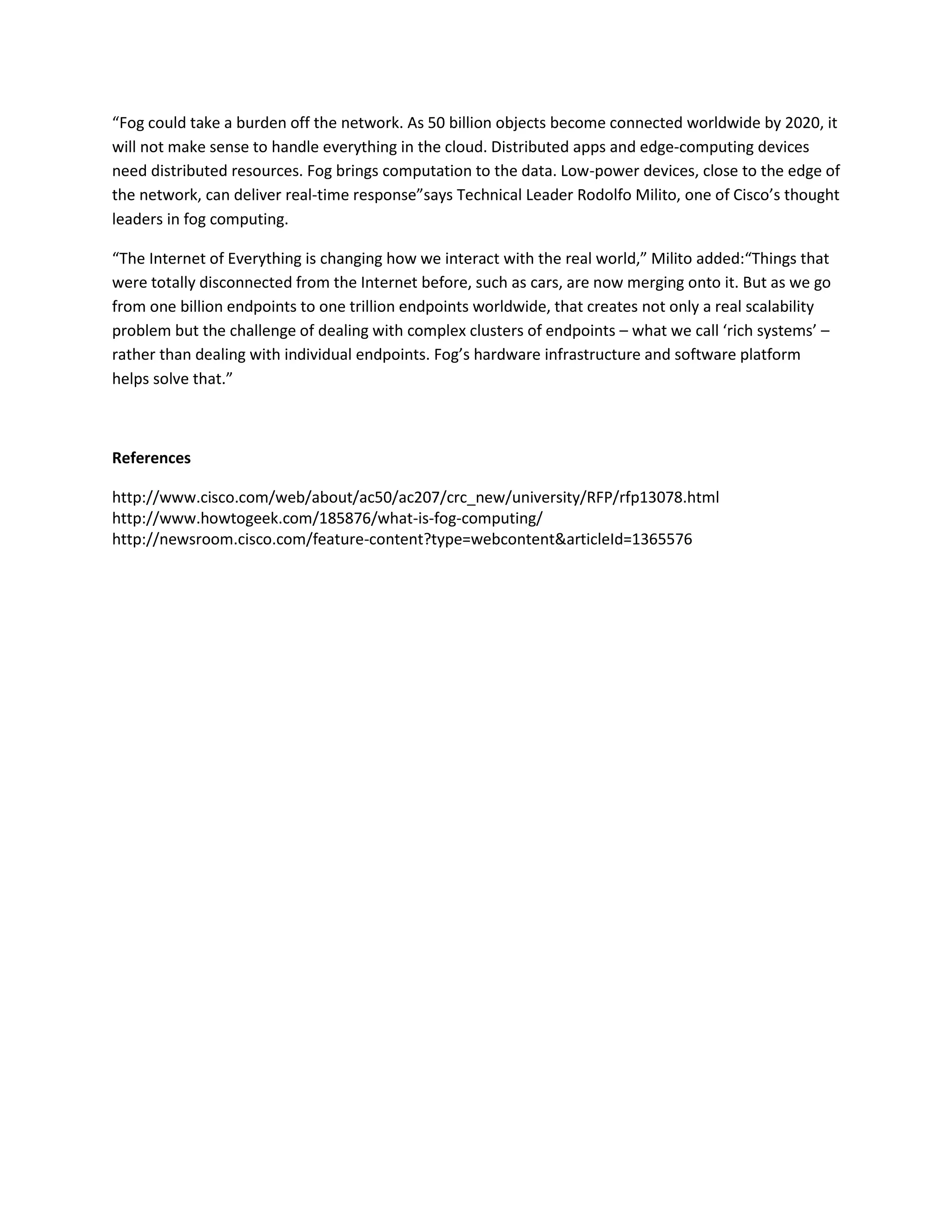 “Fog could take a burden off the network. As 50 billion objects become connected worldwide by 2020, it
will not make sense to handle everything in the cloud. Distributed apps and edge-computing devices
need distributed resources. Fog brings computation to the data. Low-power devices, close to the edge of
the network, can deliver real-time response”says Technical Leader Rodolfo Milito, one of Cisco’s thought
leaders in fog computing.
“The Internet of Everything is changing how we interact with the real world,” Milito added:“Things that
were totally disconnected from the Internet before, such as cars, are now merging onto it. But as we go
from one billion endpoints to one trillion endpoints worldwide, that creates not only a real scalability
problem but the challenge of dealing with complex clusters of endpoints – what we call ‘rich systems’ –
rather than dealing with individual endpoints. Fog’s hardware infrastructure and software platform
helps solve that.”
References
http://www.cisco.com/web/about/ac50/ac207/crc_new/university/RFP/rfp13078.html
http://www.howtogeek.com/185876/what-is-fog-computing/
http://newsroom.cisco.com/feature-content?type=webcontent&articleId=1365576
 