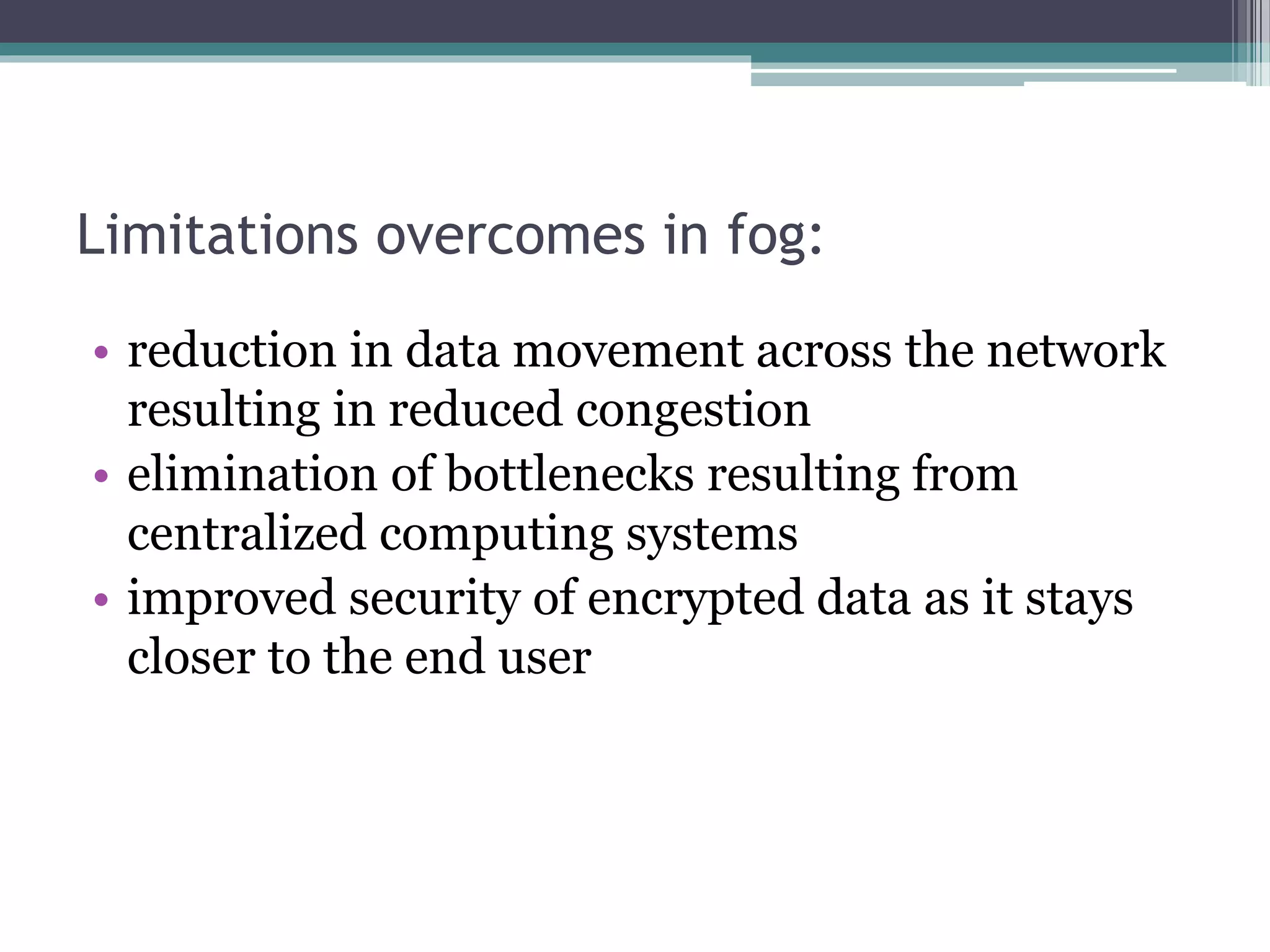 Limitations overcomes in fog:
• reduction in data movement across the network
resulting in reduced congestion
• elimination of bottlenecks resulting from
centralized computing systems
• improved security of encrypted data as it stays
closer to the end user
 