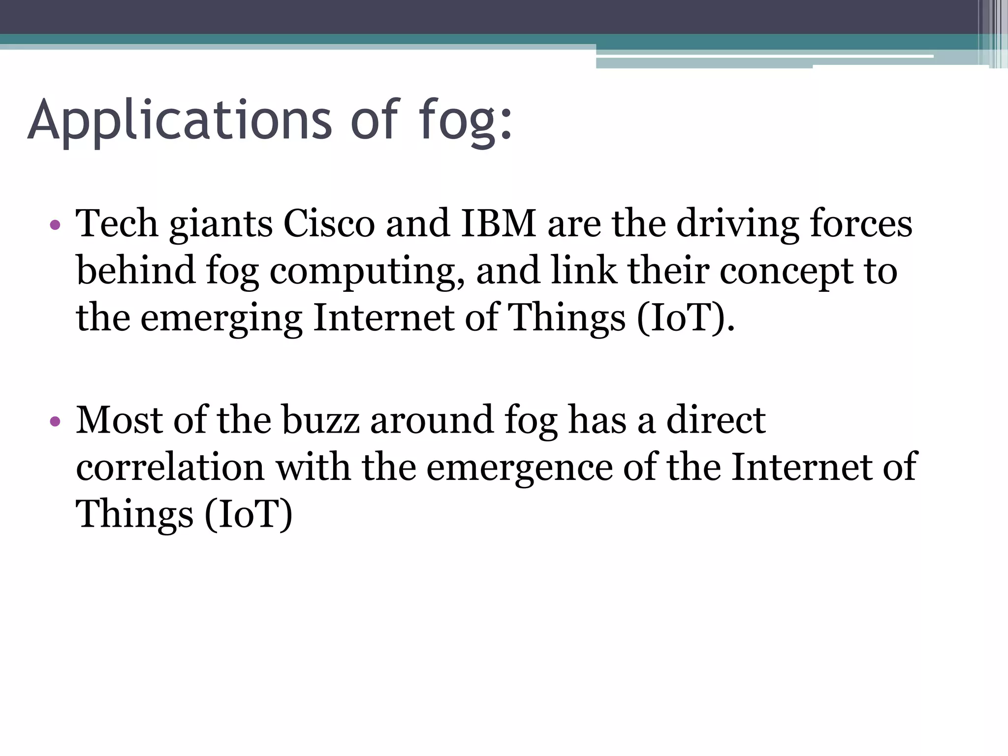 Applications of fog:
• Tech giants Cisco and IBM are the driving forces
behind fog computing, and link their concept to
the emerging Internet of Things (IoT).
• Most of the buzz around fog has a direct
correlation with the emergence of the Internet of
Things (IoT)
 