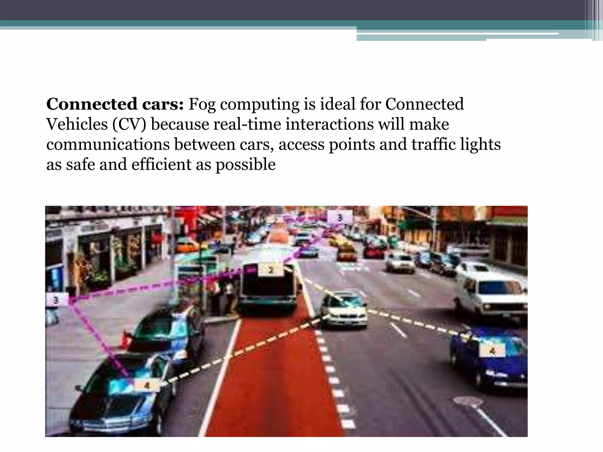 Connected cars: Fog computing is ideal for Connected
Vehicles (CV) because real-time interactions will make
communications between cars, access points and traffic lights
as safe and efficient as possible
 