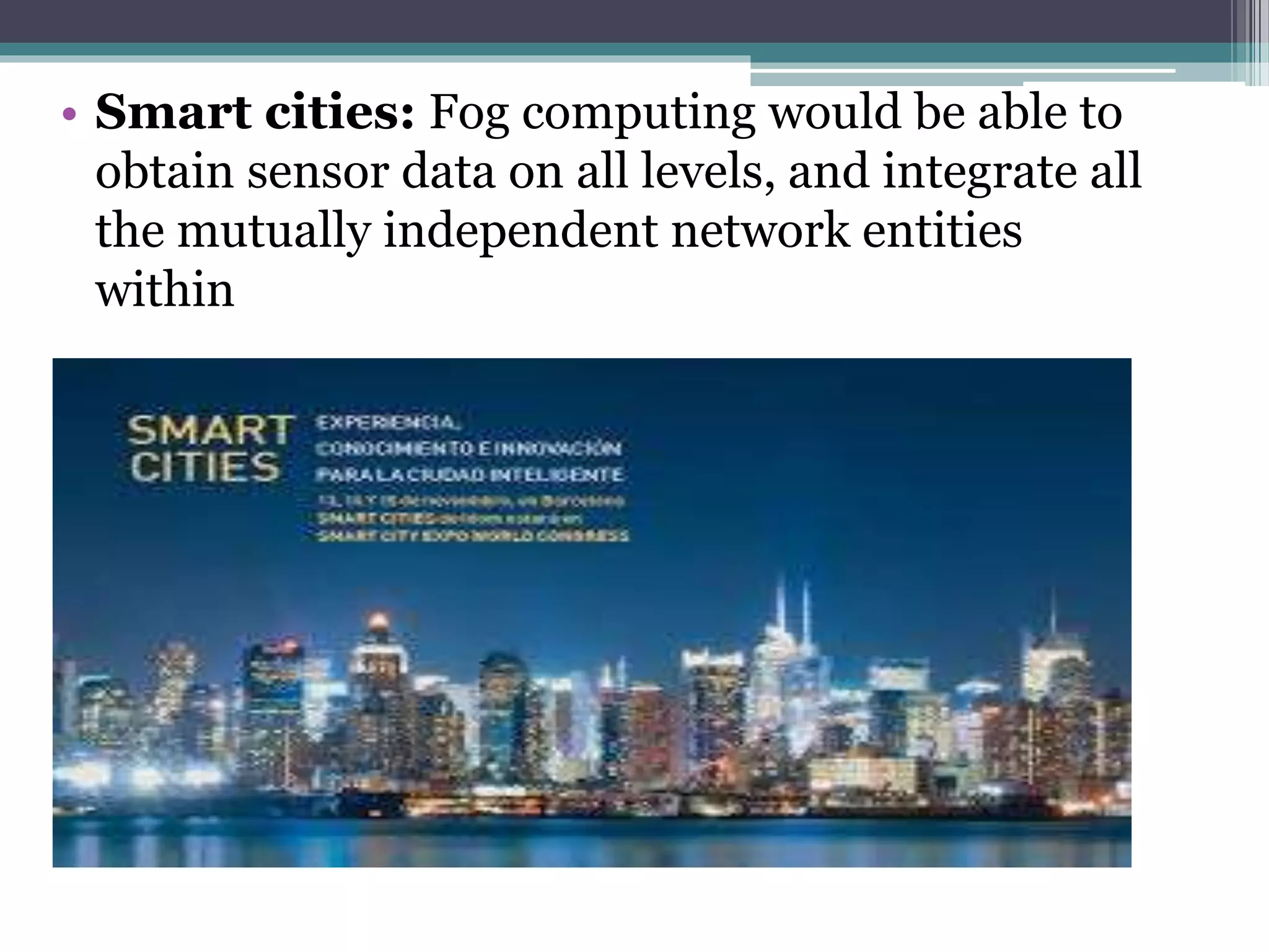 • Smart cities: Fog computing would be able to
obtain sensor data on all levels, and integrate all
the mutually independent network entities
within
 