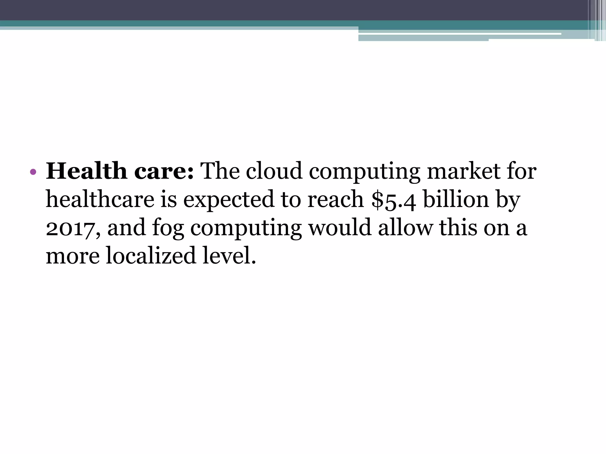 • Health care: The cloud computing market for
healthcare is expected to reach $5.4 billion by
2017, and fog computing would allow this on a
more localized level.
 