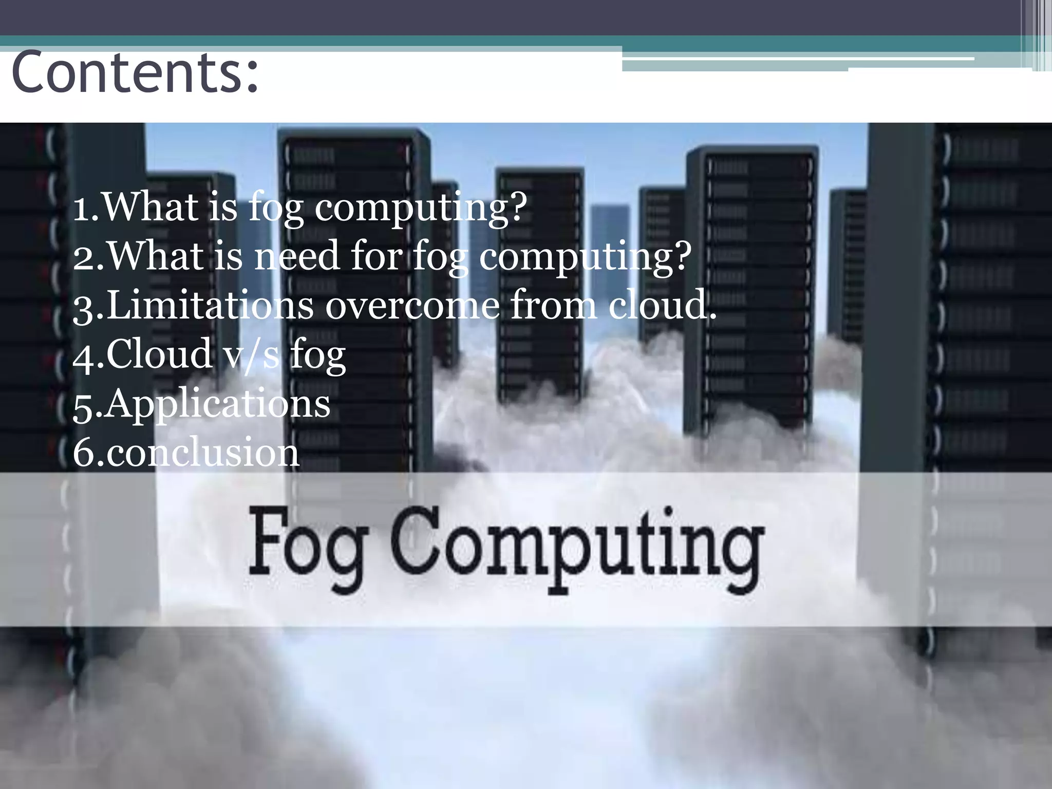 Contents:
1.What is fog computing?
2.What is need for fog computing?
3.Limitations overcome from cloud.
4.Cloud v/s fog
5.Applications
6.conclusion
 