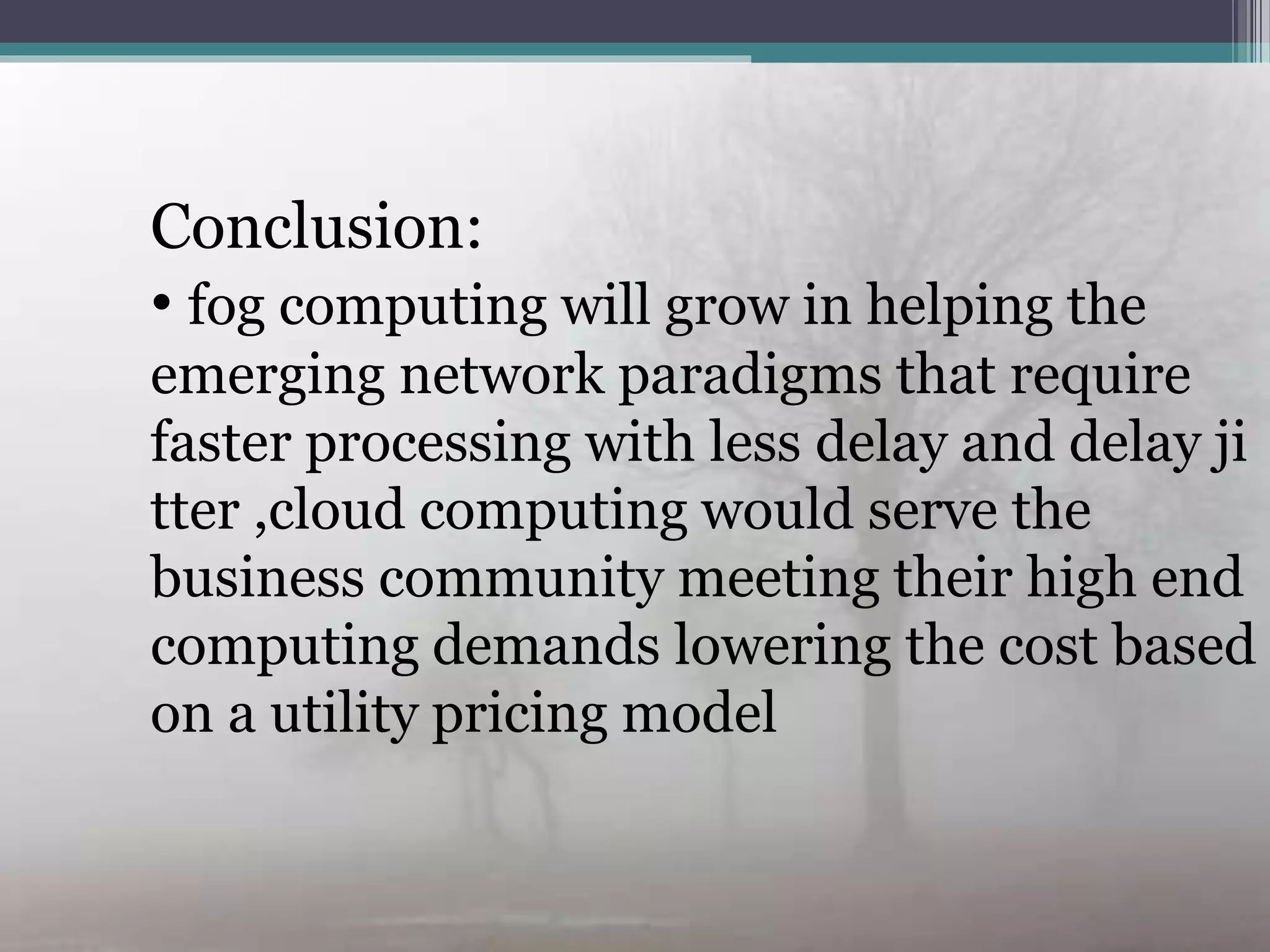 Conclusion:Conclusion:
• fog computing will grow in helping the
emerging network paradigms that require
faster processing with less delay and delay ji
tter ,cloud computing would serve the
business community meeting their high end
computing demands lowering the cost based
on a utility pricing model
 