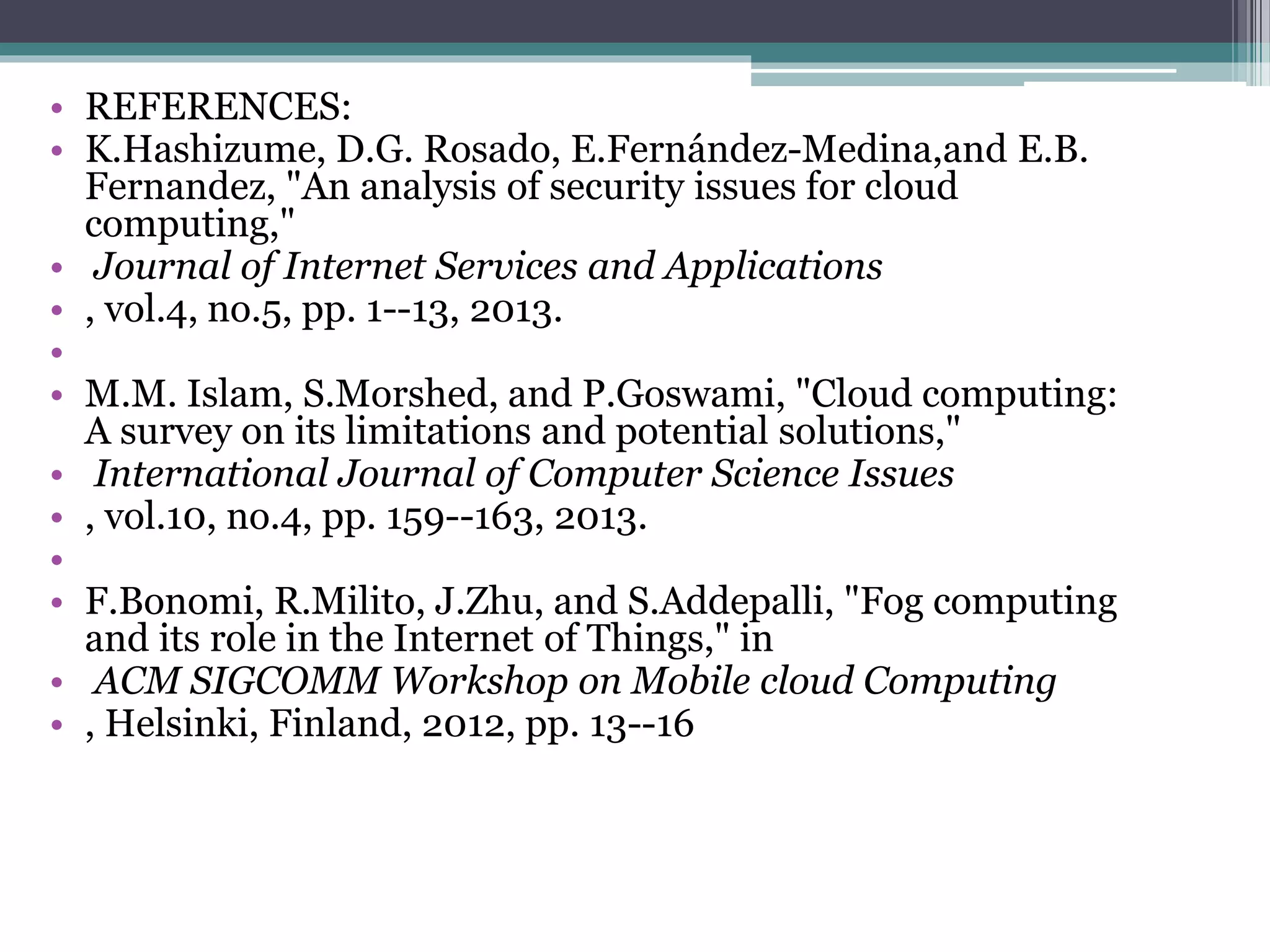 • REFERENCES:
• K.Hashizume, D.G. Rosado, E.Fernández-Medina,and E.B.
Fernandez, "An analysis of security issues for cloud
computing,"
• Journal of Internet Services and Applications
• , vol.4, no.5, pp. 1--13, 2013.
•
• M.M. Islam, S.Morshed, and P.Goswami, "Cloud computing:
A survey on its limitations and potential solutions,"
• International Journal of Computer Science Issues
• , vol.10, no.4, pp. 159--163, 2013.
•
• F.Bonomi, R.Milito, J.Zhu, and S.Addepalli, "Fog computing
and its role in the Internet of Things," in
• ACM SIGCOMM Workshop on Mobile cloud Computing
• , Helsinki, Finland, 2012, pp. 13--16
 