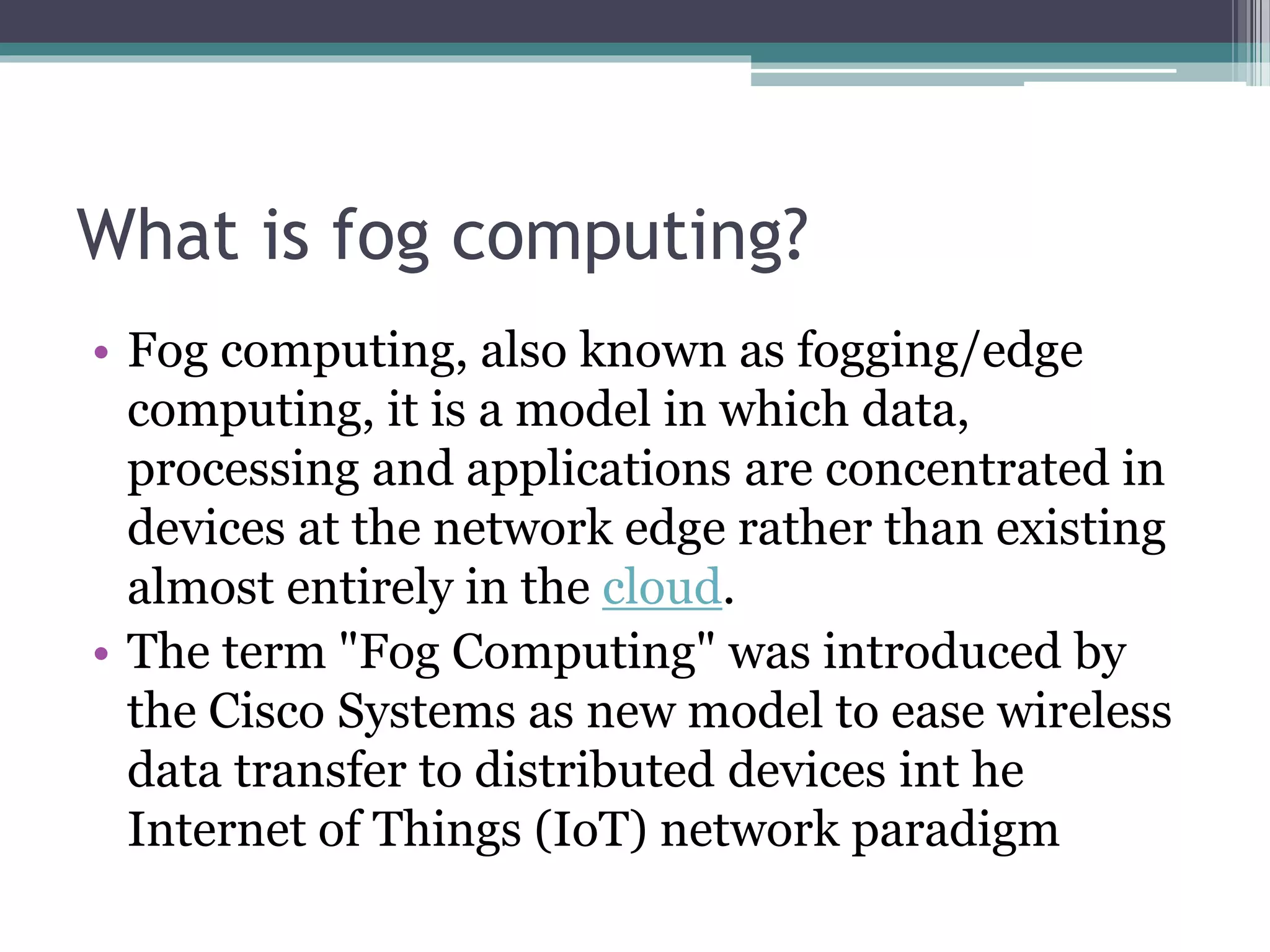 What is fog computing?
• Fog computing, also known as fogging/edge
computing, it is a model in which data,
processing and applications are concentrated in
devices at the network edge rather than existing
almost entirely in the cloud.
• The term "Fog Computing" was introduced by
the Cisco Systems as new model to ease wireless
data transfer to distributed devices int he
Internet of Things (IoT) network paradigm
 