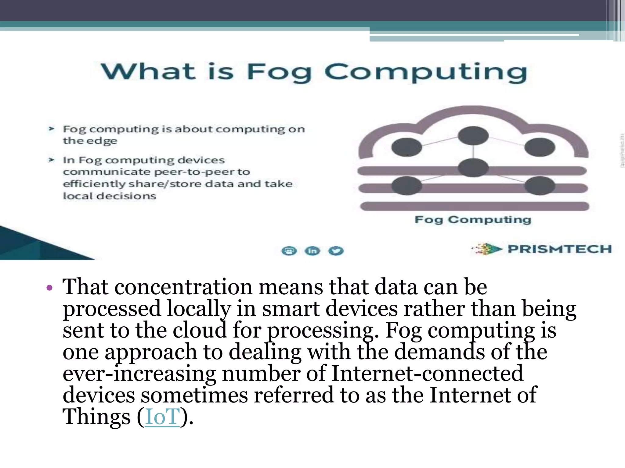 • That concentration means that data can be
processed locally in smart devices rather than being
sent to the cloud for processing. Fog computing is
one approach to dealing with the demands of the
ever-increasing number of Internet-connected
devices sometimes referred to as the Internet of
Things (IoT).
 