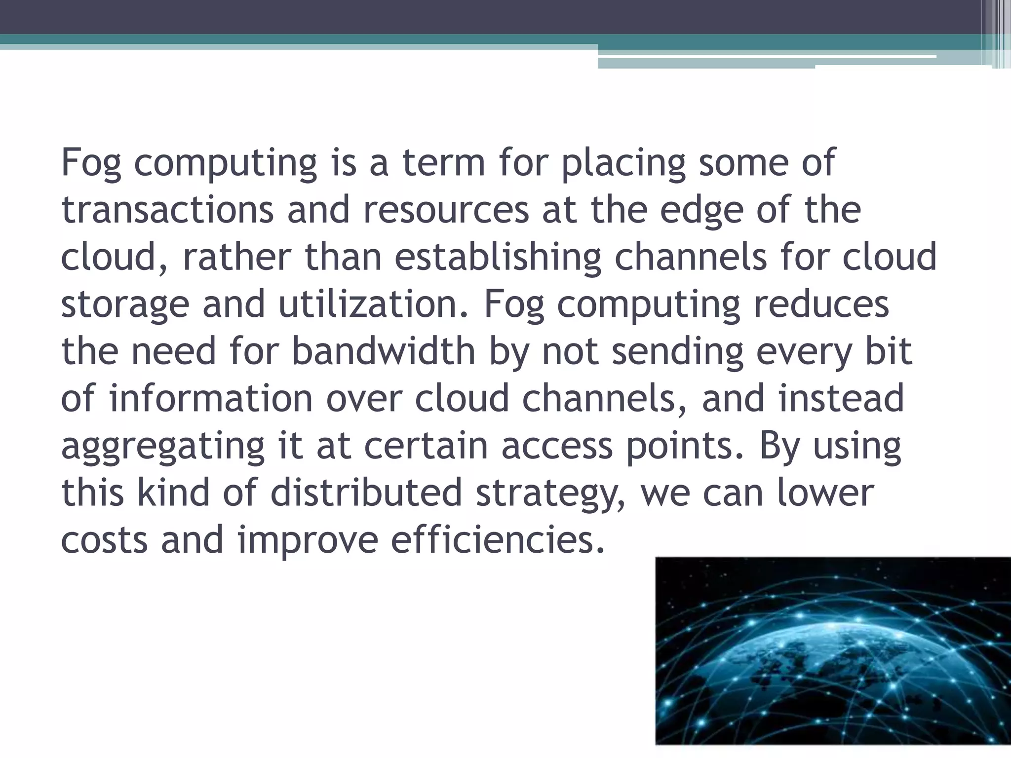 Fog computing is a term for placing some of
transactions and resources at the edge of the
cloud, rather than establishing channels for cloud
storage and utilization. Fog computing reduces
the need for bandwidth by not sending every bit
of information over cloud channels, and instead
aggregating it at certain access points. By using
this kind of distributed strategy, we can lower
costs and improve efficiencies.
 