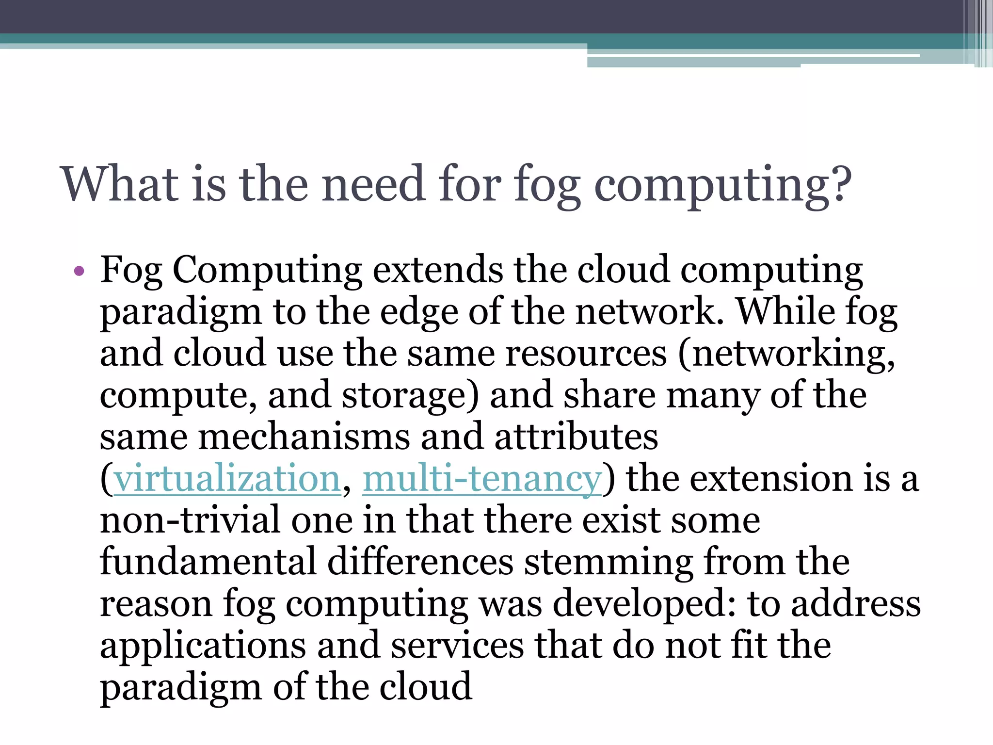 What is the need for fog computing?
• Fog Computing extends the cloud computing
paradigm to the edge of the network. While fog
and cloud use the same resources (networking,
compute, and storage) and share many of the
same mechanisms and attributes
(virtualization, multi-tenancy) the extension is a
non-trivial one in that there exist some
fundamental differences stemming from the
reason fog computing was developed: to address
applications and services that do not fit the
paradigm of the cloud
 