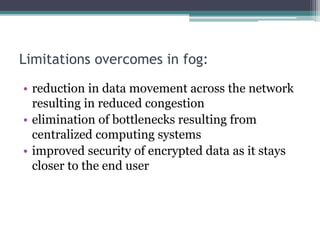 Limitations overcomes in fog:
• reduction in data movement across the network
resulting in reduced congestion
• elimination of bottlenecks resulting from
centralized computing systems
• improved security of encrypted data as it stays
closer to the end user
 