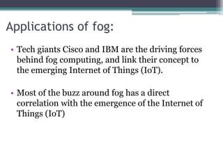 Applications of fog:
• Tech giants Cisco and IBM are the driving forces
behind fog computing, and link their concept to
the emerging Internet of Things (IoT).
• Most of the buzz around fog has a direct
correlation with the emergence of the Internet of
Things (IoT)
 