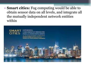 • Smart cities: Fog computing would be able to
obtain sensor data on all levels, and integrate all
the mutually independent network entities
within
 