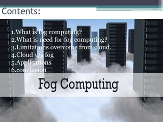 Contents:
1.What is fog computing?
2.What is need for fog computing?
3.Limitations overcome from cloud.
4.Cloud v/s fog
5.Applications
6.conclusion
 