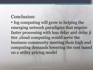 Conclusion:Conclusion:
• fog computing will grow in helping the
emerging network paradigms that require
faster processing with less delay and delay ji
tter ,cloud computing would serve the
business community meeting their high end
computing demands lowering the cost based
on a utility pricing model
 