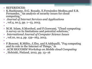 • REFERENCES:
• K.Hashizume, D.G. Rosado, E.Fernández-Medina,and E.B.
Fernandez, "An analysis of security issues for cloud
computing,"
• Journal of Internet Services and Applications
• , vol.4, no.5, pp. 1--13, 2013.
•
• M.M. Islam, S.Morshed, and P.Goswami, "Cloud computing:
A survey on its limitations and potential solutions,"
• International Journal of Computer Science Issues
• , vol.10, no.4, pp. 159--163, 2013.
•
• F.Bonomi, R.Milito, J.Zhu, and S.Addepalli, "Fog computing
and its role in the Internet of Things," in
• ACM SIGCOMM Workshop on Mobile cloud Computing
• , Helsinki, Finland, 2012, pp. 13--16
 