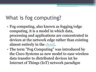 What is fog computing?
• Fog computing, also known as fogging/edge
computing, it is a model in which data,
processing and applications are concentrated in
devices at the network edge rather than existing
almost entirely in the cloud.
• The term "Fog Computing" was introduced by
the Cisco Systems as new model to ease wireless
data transfer to distributed devices int he
Internet of Things (IoT) network paradigm
 