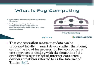• That concentration means that data can be
processed locally in smart devices rather than being
sent to the cloud for processing. Fog computing is
one approach to dealing with the demands of the
ever-increasing number of Internet-connected
devices sometimes referred to as the Internet of
Things (IoT).
 