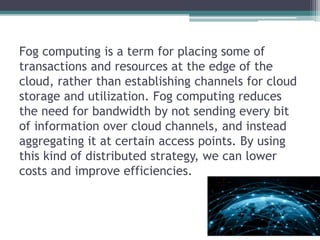Fog computing is a term for placing some of
transactions and resources at the edge of the
cloud, rather than establishing channels for cloud
storage and utilization. Fog computing reduces
the need for bandwidth by not sending every bit
of information over cloud channels, and instead
aggregating it at certain access points. By using
this kind of distributed strategy, we can lower
costs and improve efficiencies.
 
